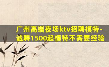 广州高端夜场ktv招聘模特-诚聘1500起模特不需要经验